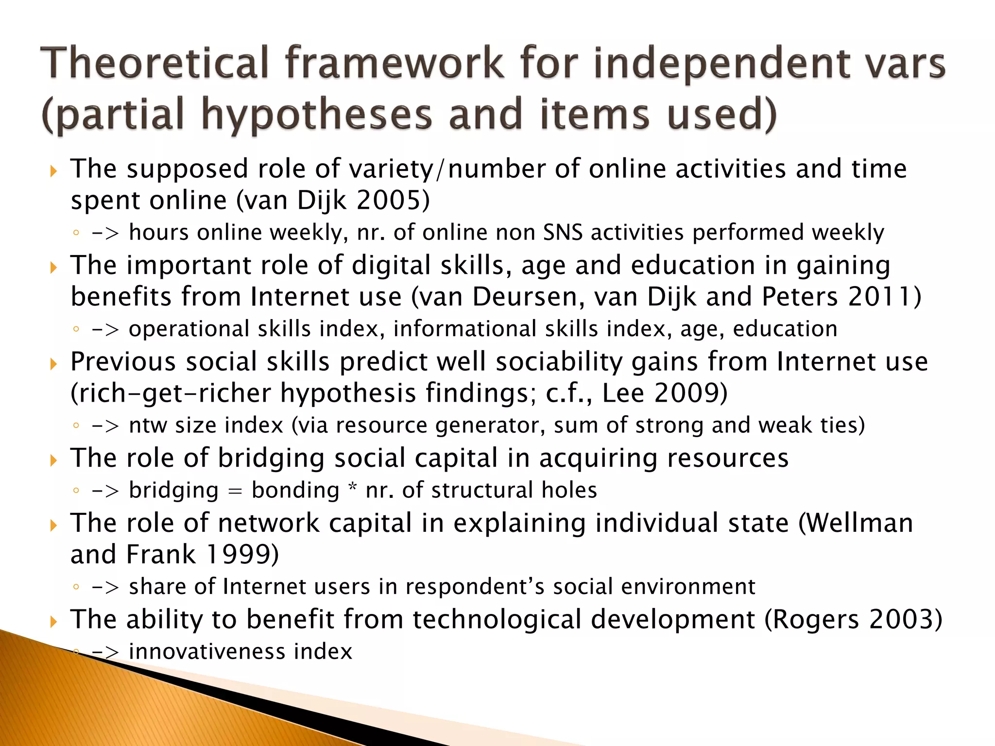  The supposed role of variety/number of online activities and time
spent online (van Dijk 2005)
◦ -> hours online weekly, nr. of online non SNS activities performed weekly
 The important role of digital skills, age and education in gaining
benefits from Internet use (van Deursen, van Dijk and Peters 2011)
◦ -> operational skills index, informational skills index, age, education
 Previous social skills predict well sociability gains from Internet use
(rich-get-richer hypothesis findings; c.f., Lee 2009)
◦ -> ntw size index (via resource generator, sum of strong and weak ties)
 The role of bridging social capital in acquiring resources
◦ -> bridging = bonding * nr. of structural holes
 The role of network capital in explaining individual state (Wellman
and Frank 1999)
◦ -> share of Internet users in respondent’s social environment
 The ability to benefit from technological development (Rogers 2003)
◦ -> innovativeness index
 