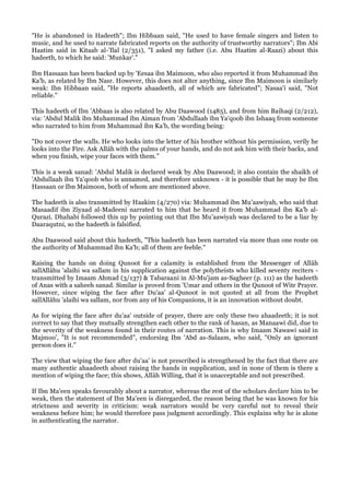 "He is abandoned in Hadeeth"; Ibn Hibbaan said, "He used to have female singers and listen to
music, and he used to narrate fabricated reports on the authority of trustworthy narrators"; Ibn Abi
Haatim said in Kitaab al-'Ilal (2/351), "I asked my father (i.e. Abu Haatim al-Raazi) about this
hadeeth, to which he said: 'Munkar'."

Ibn Hassaan has been backed up by 'Eesaa ibn Maimoon, who also reported it from Muhammad ibn
Ka'b, as related by Ibn Nasr. However, this does not alter anything, since Ibn Maimoon is similarly
weak: Ibn Hibbaan said, "He reports ahaadeeth, all of which are fabricated"; Nasaa'i said, "Not
reliable."

This hadeeth of Ibn 'Abbaas is also related by Abu Daawood (1485), and from him Baihaqi (2/212),
via: 'Abdul Malik ibn Muhammad ibn Aiman from 'Abdullaah ibn Ya'qoob ibn Ishaaq from someone
who narrated to him from Muhammad ibn Ka'b, the wording being:

"Do not cover the walls. He who looks into the letter of his brother without his permission, verily he
looks into the Fire. Ask Allâh with the palms of your hands, and do not ask him with their backs, and
when you finish, wipe your faces with them."

This is a weak sanad: 'Abdul Malik is declared weak by Abu Daawood; it also contain the shaikh of
'Abdullaah ibn Ya'qoob who is unnamed, and therefore unknown - it is possible that he may be Ibn
Hassaan or Ibn Maimoon, both of whom are mentioned above.

The hadeeth is also transmitted by Haakim (4/270) via: Muhammad ibn Mu'aawiyah, who said that
Masaadif ibn Ziyaad al-Madeeni narrated to him that he heard it from Muhammad ibn Ka'b al-
Qurazi. Dhahabi followed this up by pointing out that Ibn Mu'aawiyah was declared to be a liar by
Daaraqutni, so the hadeeth is falsified.

Abu Daawood said about this hadeeth, "This hadeeth has been narrated via more than one route on
the authority of Muhammad ibn Ka'b; all of them are feeble."

Raising the hands on doing Qunoot for a calamity is established from the Messenger of Allâh
sallAllâhu 'alaihi wa sallam in his supplication against the polytheists who killed seventy reciters -
transmitted by Imaam Ahmad (3/137) & Tabaraani in Al-Mu'jam as-Sagheer (p. 111) as the hadeeth
of Anas with a saheeh sanad. Similar is proved from 'Umar and others in the Qunoot of Witr Prayer.
However, since wiping the face after Du'aa' al-Qunoot is not quoted at all from the Prophet
sallAllâhu 'alaihi wa sallam, nor from any of his Companions, it is an innovation without doubt.

As for wiping the face after du'aa' outside of prayer, there are only these two ahaadeeth; it is not
correct to say that they mutually strengthen each other to the rank of hasan, as Manaawi did, due to
the severity of the weakness found in their routes of narration. This is why Imaam Nawawi said in
Majmoo', "It is not recommended", endorsing Ibn 'Abd as-Salaam, who said, "Only an ignorant
person does it."

The view that wiping the face after du'aa' is not prescribed is strengthened by the fact that there are
many authentic ahaadeeth about raising the hands in supplication, and in none of them is there a
mention of wiping the face; this shows, Allâh Willing, that it is unacceptable and not prescribed.

If Ibn Ma'een speaks favourably about a narrator, whereas the rest of the scholars declare him to be
weak, then the statement of Ibn Ma'een is disregarded, the reason being that he was known for his
strictness and severity in criticism: weak narrators would be very careful not to reveal their
weakness before him; he would therefore pass judgment accordingly. This explains why he is alone
in authenticating the narrator.
 