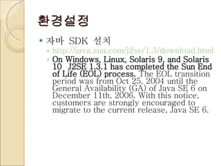 환경설정 자바  SDK  설치 http://java.sun.com/j2se/1.3/download.html On Windows, Linux, Solaris 9, and Solaris 10  J2SE 1.3.1 has completed the Sun End of Life (EOL) process.  The EOL transition period was from Oct 25, 2004 until the General Availability (GA) of Java SE 6 on December 11th, 2006. With this notice, customers are strongly encouraged to migrate to the current release, Java SE 6. 