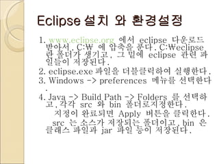 Eclipse 설치 와 환경설정 1.  www.eclipse.org   에서  eclipse  다운로드 받아서 , C:\  에 압축을 푼다 . C:\eclipse 란 폴더가 생기고 ,  그 밑에  eclipse  관련 파일들이 저장된다 . 2. eclipse.exe 파일을 더블클릭하여 실행한다 . 3. Windows -> preferences  메뉴를 선택한다 . 4. Java -> Build Path -> Folders  를 선택하고 , 각각  src  와  bin  폴더로지정한다 . 지정이 완료되면  Apply  버튼을 클릭한다 . src  는 소스가 저장되는 폴더이고 , bin  은 클래스 파일과  jar  파일 등이 저장된다 .   