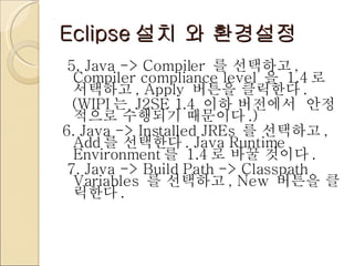 Eclipse 설치 와 환경설정 5. Java -> Compiler  를 선택하고 , Compiler compliance level  을  1.4 로 서택하고 , Apply  버튼을 클릭한다 .   (WIPI 는  J2SE 1.4  이하 버전에서  안정적으로 수행되기 때문이다 .) 6. Java -> Installed JREs  를 선택하고 , Add 를 선택한다 . Java Runtime Environment 를  1.4 로 바꿀 것이다 . 7. Java -> Build Path -> Classpath Variables  를 선택하고 , New  버튼을 클릭한다 .  