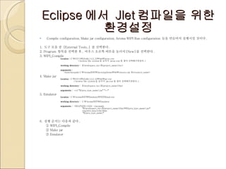 Eclipse 에서  Jlet 컴파일을 위한 환경설정 Compile configuration, Make jar configuration, Aroma WIPI Run configuration  들을 만들어서 실행시킬 것이다 .  1.  도구 모음 중  [External Tools..]  를 선택한다 . 2. Program  항목을 선택한 후 ,  마우스 오른쪽 버튼을 눌러서 [New] 를 선택한다 . 3. WIPI_Compile  location :  C:\JAVA\j2sdk1.4.2_12\bin\javac.exe                   ( browse file system 을 눌러서  javac.exe 를 찾아 선택해주면된다 .)   working directory :   ${workspace_loc:/${project_name}/src}   arguments :     -bootclasspath C:\AromaWIPI\JavaAppDemo\lib\classes.zip ${resource_name} 4. Make jar location :  C:\JAVA\j2sdk1.4.2_12\bin\jar.exe               ( browse file system 을 눌러서  jar.exe 를 찾아 선택해주면된다 .)   working directory :   ${workspace_loc:/${project_name}/bin}   arguments :  -cvf  " ${java_type_name}.jar " " *.* “ 5. Emulator location :  C:\AromaWIPI\Emulator\WIPIEmul.exe   working directory :   C:\AromaWIPI\Emulator   arguments :  -HEAPSIZE=1024 -classpath                       " ${workspace_loc:/${project_name}/bin}\${java_type_name}.jar "                         org.kwis.msp.lcdui.Main                       " ${java_type_name} " 6.  실행 순서는 다음과 같다 . ①  WIPI_Compile ②  Make jar ③  Emulator 