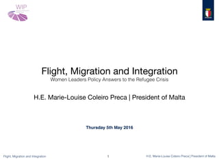 Flight, Migration and Integration H.E. Marie-Louise Coleiro Preca | President of Malta
Flight, Migration and Integration

Women Leaders Policy Answers to the Refugee Crisis
H.E. Marie-Louise Coleiro Preca | President of Malta
1
Thursday 5th May 2016
 