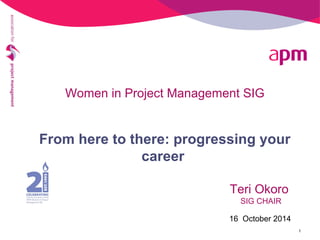 Women in Project Management SIG 
From here to there: progressing your 
career 
Teri Okoro 
SIG CHAIR 
16 October 2014 
1 
 