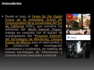 AntecedentesDesde el 2007, el Center for the Digital Future de la Annenberg School for Communication de la Universidad del Sur de California(USC), que coordina los esfuerzos del World Internet Project,trabaja en conjunto con el equipo de investigadores del “Proyecto Internet” del Tecnológico de Monterrey, Campus Estado de México para el intercambio y la conducción de investigacióncuantitativa y cualitativa, en materia de nuevastecnologías de información y comunicacionesasociadas a internet.