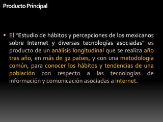 Producto PrincipalEl “Estudio de hábitos y percepciones de los mexicanos sobre Internet y diversas tecnologías asociadas” esproducto de un análisis longitudinal que se realizaañotrasaño, en más de 32 países, y con unametodologíacomún, para conocer los hábitos y tendencias de unapoblación con respecto a lastecnologías de información y comunicaciónasociadas a internet.
