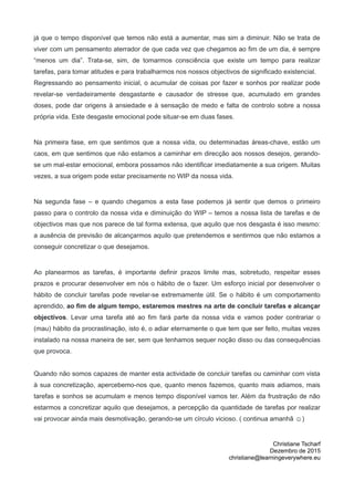 já que o tempo disponível que temos não está a aumentar, mas sim a diminuir. Não se trata de
viver com um pensamento aterrador de que cada vez que chegamos ao fim de um dia, é sempre
“menos um dia”. Trata-se, sim, de tomarmos consciência que existe um tempo para realizar
tarefas, para tomar atitudes e para trabalharmos nos nossos objectivos de significado existencial.
Regressando ao pensamento inicial, o acumular de coisas por fazer e sonhos por realizar pode
revelar-se verdadeiramente desgastante e causador de stresse que, acumulado em grandes
doses, pode dar origens à ansiedade e à sensação de medo e falta de controlo sobre a nossa
própria vida. Este desgaste emocional pode situar-se em duas fases.
Na primeira fase, em que sentimos que a nossa vida, ou determinadas áreas-chave, estão um
caos, em que sentimos que não estamos a caminhar em direcção aos nossos desejos, gerando-
se um mal-estar emocional, embora possamos não identificar imediatamente a sua origem. Muitas
vezes, a sua origem pode estar precisamente no WIP da nossa vida.
Na segunda fase – e quando chegamos a esta fase podemos já sentir que demos o primeiro
passo para o controlo da nossa vida e diminuição do WIP – temos a nossa lista de tarefas e de
objectivos mas que nos parece de tal forma extensa, que aquilo que nos desgasta é isso mesmo:
a ausência de previsão de alcançarmos aquilo que pretendemos e sentirmos que não estamos a
conseguir concretizar o que desejamos.
Ao planearmos as tarefas, é importante definir prazos limite mas, sobretudo, respeitar esses
prazos e procurar desenvolver em nós o hábito de o fazer. Um esforço inicial por desenvolver o
hábito de concluir tarefas pode revelar-se extremamente útil. Se o hábito é um comportamento
aprendido, ao fim de algum tempo, estaremos mestres na arte de concluir tarefas e alcançar
objectivos. Levar uma tarefa até ao fim fará parte da nossa vida e vamos poder contrariar o
(mau) hábito da procrastinação, isto é, o adiar eternamente o que tem que ser feito, muitas vezes
instalado na nossa maneira de ser, sem que tenhamos sequer noção disso ou das consequências
que provoca.
Quando não somos capazes de manter esta actividade de concluir tarefas ou caminhar com vista
à sua concretização, apercebemo-nos que, quanto menos fazemos, quanto mais adiamos, mais
tarefas e sonhos se acumulam e menos tempo disponível vamos ter. Além da frustração de não
estarmos a concretizar aquilo que desejamos, a percepção da quantidade de tarefas por realizar
vai provocar ainda mais desmotivação, gerando-se um círculo vicioso. ( continua amanhã ☺)
Christiane Tscharf
Dezembro de 2015
christiane@learningeverywhere.eu
 