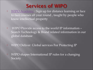  WIPO Academy : Sign up for distance learning or face
to face courses all year round , taught by people who
know intellectual property
 WIPO Provide access to the world IP information –
Search Technology & Brand related information in our
global database
 WIPO Deliver Global services For Protecting IP
 WIPO shapes International IP rules for a changing
Society
 