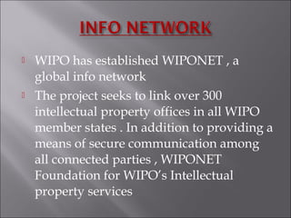  WIPO has established WIPONET , a
global info network
 The project seeks to link over 300
intellectual property offices in all WIPO
member states . In addition to providing a
means of secure communication among
all connected parties , WIPONET
Foundation for WIPO’s Intellectual
property services
 