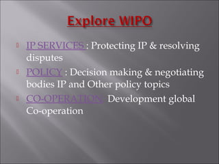  IP SERVICES : Protecting IP & resolving
disputes
 POLICY : Decision making & negotiating
bodies IP and Other policy topics
 CO-OPERATION: Development global
Co-operation
 