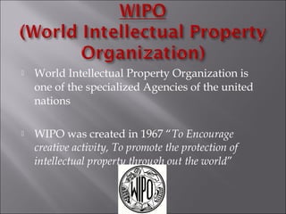  World Intellectual Property Organization is
one of the specialized Agencies of the united
nations
 WIPO was created in 1967 “To Encourage
creative activity, To promote the protection of
intellectual property through out the world”
 