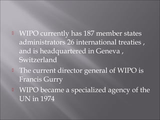  WIPO currently has 187 member states
administrators 26 international treaties ,
and is headquartered in Geneva ,
Switzerland
 The current director general of WIPO is
Francis Gurry
 WIPO became a specialized agency of the
UN in 1974
 