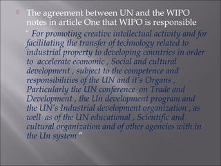 The agreement between UN and the WIPO
notes in article One that WIPO is responsible
“ For promoting creative intellectual activity and for
facilitating the transfer of technology related to
industrial property to developing countries in order
to accelerate economic , Social and cultural
development , subject to the competence and
responsibilities of the UN and it’s Organs ,
Particularly the UN conference on Trade and
Development , the Un development program and
the UN’s Industrial development organization , as
well as of the UN educational , Scientific and
cultural organization and of other agencies with in
the Un system ”
 