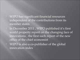  WIPO has significant financial resources
independent of the contributions from its
member states
 In December 2011 , WIPO published it’s first
world property report on the changing face of
innovations , the first such report of the new
office of the chief economist
 WIPO is also a co-publisher of the global
innovation index
 