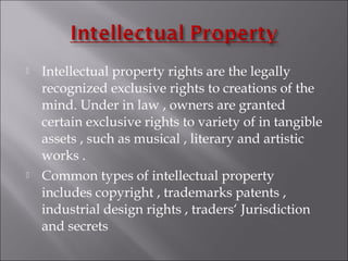  Intellectual property rights are the legally
recognized exclusive rights to creations of the
mind. Under in law , owners are granted
certain exclusive rights to variety of in tangible
assets , such as musical , literary and artistic
works .
 Common types of intellectual property
includes copyright , trademarks patents ,
industrial design rights , traders‘ Jurisdiction
and secrets
 
