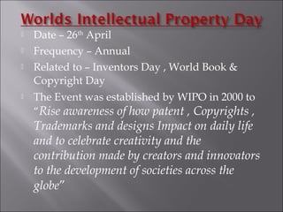  Date – 26th
April
 Frequency – Annual
 Related to – Inventors Day , World Book &
Copyright Day
 The Event was established by WIPO in 2000 to
“Rise awareness of how patent , Copyrights ,
Trademarks and designs Impact on daily life
and to celebrate creativity and the
contribution made by creators and innovators
to the development of societies across the
globe”
 