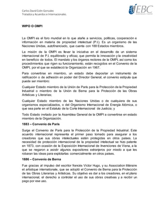 Carlos DavidColin Gonzalez
Tratadosy Acuerdos e Internacionales.
WIPO O OMPI
La OMPI es el foro mundial en lo que atañe a servicios, políticas, cooperación e
información en materia de propiedad intelectual (P.I.). Es un organismo de las
Naciones Unidas, autofinanciado, que cuenta con 188 Estados miembros.
La misión de la OMPI es llevar la iniciativa en el desarrollo de un sistema
internacional de P.I. equilibrado y eficaz, que permita la innovación y la creatividad
en beneficio de todos. El mandato y los órganos rectores de la OMPI, así como los
procedimientos que rigen su funcionamiento, están recogidos en el Convenio de la
OMPI, por el que se estableció la Organización en 1967.
Para convertirse en miembro, un estado debe depositar un instrumento de
ratificación o de adhesión en poder del Director General, el convenio estipula que
puede ser miembro:
Cualquier Estado miembro de la Unión de París para la Protección de la Propiedad
Industrial o miembro de la Unión de Berna para la Protección de las Obras
Artísticas y Literarias;
Cualquier Estado miembro de las Naciones Unidas o de cualquiera de sus
organismos especializados, o del Organismo Internacional de Energía Atómica, o
que sea parte en el Estatuto de la Corte Internacional de Justicia; y
Todo Estado invitado por la Asamblea General de la OMPI a convertirse en estado
miembro de la Organización.
1883 – Convenio de París
Surge el Convenio de París para la Protección de la Propiedad Industrial. Este
acuerdo internacional representa el primer paso tomado para asegurar a los
creadores que sus obras intelectuales estén protegidas en otros países. La
necesidad de protección internacional de la propiedad intelectual se hizo patente
en 1873, con ocasión de la Exposición Internacional de Invenciones de Viena, a la
que se negaron a asistir algunos expositores extranjeros por miedo a que les
robaran las ideas para explotarlas comercialmente en otros países.
1886 – Convenio de Berna
Fue gracias al impulso del escritor francés Victor Hugo, y su Association littéraire
et artistique internationale, que se adoptó el Convenio de Berna para la Protección
de las Obras Literarias y Artísticas. Su objetivo es dar a los creadores, en el plano
internacional, el derecho a controlar el uso de sus obras creativas y a recibir un
pago por ese uso.
 