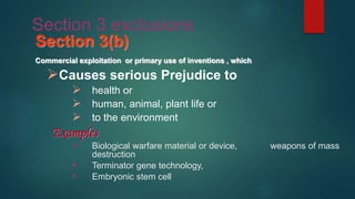 Section 3 exclusions
Section 3(b)
Commercial exploitation or primary use of inventions , which
Causes serious Prejudice to
 health or
 human, animal, plant life or
 to the environment
Examples
 Biological warfare material or device, weapons of mass
destruction
 Terminator gene technology,
 Embryonic stem cell
 