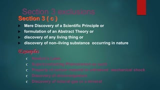 Section 3 exclusions
Section 3 ( c )
 Mere Discovery of a Scientific Principle or
 formulation of an Abstract Theory or
 discovery of any living thing or
 discovery of non–living substance occurring in nature
Examples
Newton’s Laws
Superconducting Phenomenon as such
Property of certain material to withstand mechanical shock
Discovery of micro-organism
Discovery of natural gas or a mineral
 