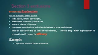 Section 3 exclusions
Section3 (d) Explanation
For the purposes of this clause,
 salts, esters, ethers, polymorphs,
 metabolites, pure form, particle size,
 isomers, mixture of isomers,
 complexes, combinations and other derivatives of known substances
shall be considered to be the same substance, unless they differ significantly in
properties with regard to efficacy.
Examples
 Crystalline forms of known substance
 