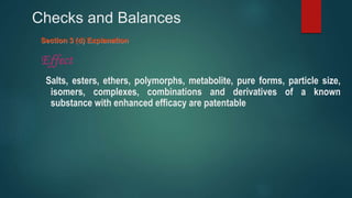 Checks and Balances
Section 3 (d) Explanation
Effect
Salts, esters, ethers, polymorphs, metabolite, pure forms, particle size,
isomers, complexes, combinations and derivatives of a known
substance with enhanced efficacy are patentable
 