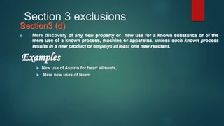 Section 3 exclusions
Section3 (d)
Mere discovery of any new property or new use for a known substance or of the
mere use of a known process, machine or apparatus, unless such known process
results in a new product or employs at least one new reactant.
Examples
 New use of Aspirin for heart ailments,
 Mere new uses of Neem
 