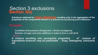 Section 3 exclusions
Section 3(e)
Substance obtained by mere admixture resulting only in the aggregation of the
properties of the components thereof or a process for producing such substance
Examples
 Combiflam [Paracetamol (Antipyretic) + Brufen (analgesic)]
 Solution of sugar and color additives in water to form a soft drink
However,
A mixture resulting into synergistic properties of mixture of
ingredients however, may be patentable - Soap, Detergents, lubricants
etc
 
