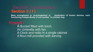 Section 3 exclusions
Section 3 ( f )
Mere arrangement or re-arrangement or duplication of known devices, each
functioning independently of one another in a known way
Examples
 A Bucket fitted with torch,
 An Umbrella with fan
 A Clock and radio in a single cabinet
 A flour-mill provided with sieving
 