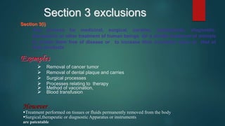 Section 3(i)
Any process for medicinal, surgical, curative, prophylactic, diagnostic,
therapeutic or other treatment of human beings or a similar treatment of animals
to render them free of disease or to increase their economic value or that of
their products
Examples
 Removal of cancer tumor
 Removal of dental plaque and carries
 Surgical processes
 Processes relating to therapy
 Method of vaccination,
 Blood transfusion
Section 3 exclusions
However ,
Treatment performed on tissues or fluids permanently removed from the body
Surgical,therapeutic or diagnostic Apparatus or instruments
are patentable
 