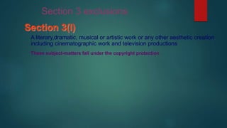 Section 3(l)
A literary,dramatic, musical or artistic work or any other aesthetic creation
including cinematographic work and television productions
These subject-matters fall under the copyright protection
Section 3 exclusions
 