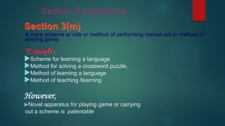 Section 3(m)
A mere scheme or rule or method of performing mental act or method of
playing game
Examples
Scheme for learning a language
Method for solving a crossword puzzle,
Method of learning a language
Method of teaching /learning
However,
Novel apparatus for playing game or carrying
out a scheme is patentable
Section 3 exclusions
 
