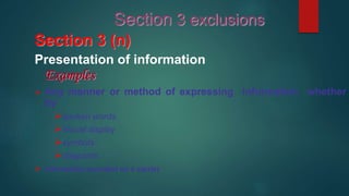 Section 3 (n)
Presentation of information
Examples
 Any manner or method of expressing information whether
by
spoken words
Visual display
symbols
diagrams
 Information recorded on a carrier
Section 3 exclusions
 