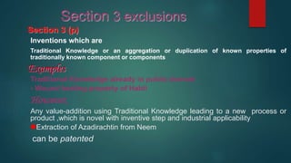 Section 3 (p)
Inventions which are
Traditional Knowledge or an aggregation or duplication of known properties of
traditionally known component or components
Examples
Traditional Knowledge already in public domain
- Wound healing property of Haldi
However,
Any value-addition using Traditional Knowledge leading to a new process or
product ,which is novel with inventive step and industrial applicability,
Extraction of Azadirachtin from Neem
can be patented
Section 3 exclusions
 