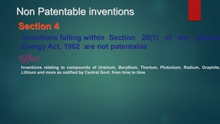 Section 4
Inventions falling within Section 20(1) of the Atomic
Energy Act, 1962 are not patentable
Effect
Inventions relating to compounds of Uranium, Beryllium, Thorium, Plutonium, Radium, Graphite,
Lithium and more as notified by Central Govt. from time to time.
Non Patentable inventions
 