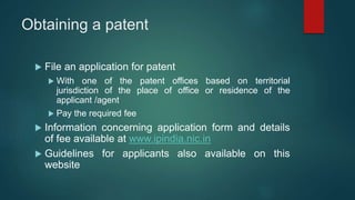 Obtaining a patent
 File an application for patent
 With one of the patent offices based on territorial
jurisdiction of the place of office or residence of the
applicant /agent
 Pay the required fee
 Information concerning application form and details
of fee available at www.ipindia.nic.in
 Guidelines for applicants also available on this
website
 