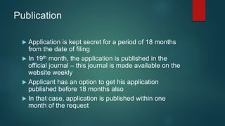 Publication
 Application is kept secret for a period of 18 months
from the date of filing
 In 19th month, the application is published in the
official journal – this journal is made available on the
website weekly
 Applicant has an option to get his application
published before 18 months also
 In that case, application is published within one
month of the request
 