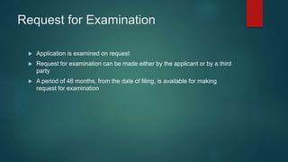 Request for Examination
 Application is examined on request
 Request for examination can be made either by the applicant or by a third
party
 A period of 48 months, from the date of filing, is available for making
request for examination
 
