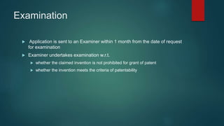 Examination
 Application is sent to an Examiner within 1 month from the date of request
for examination
 Examiner undertakes examination w.r.t.
 whether the claimed invention is not prohibited for grant of patent
 whether the invention meets the criteria of patentability
 