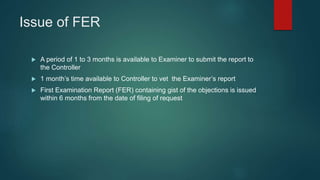 Issue of FER
 A period of 1 to 3 months is available to Examiner to submit the report to
the Controller
 1 month’s time available to Controller to vet the Examiner’s report
 First Examination Report (FER) containing gist of the objections is issued
within 6 months from the date of filing of request
 