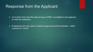 Response from the Applicant
 12 months’ time, from the date of issue of FER, is available to the applicant
to meet the objections
 If objections are met, grant of patent is approved by the Controller – within
a period of 1 month
 
