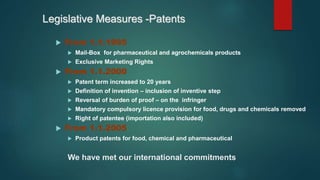Legislative Measures -Patents
 From 1.1.1995
 Mail-Box for pharmaceutical and agrochemicals products
 Exclusive Marketing Rights
 From 1.1.2000
 Patent term increased to 20 years
 Definition of invention – inclusion of inventive step
 Reversal of burden of proof – on the infringer
 Mandatory compulsory licence provision for food, drugs and chemicals removed
 Right of patentee (importation also included)
 From 1.1.2005
 Product patents for food, chemical and pharmaceutical
We have met our international commitments
 
