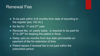 Renewal Fee
 To be paid within 3+6 months from date of recording in
the register [sec 142 (4) ]
 No fee for 1st and 2nd year
 Renewal fee, on yearly basis, is required to be paid for
3rd to 20th for keeping the patent in force
 Delay upto six months from due date permissible on
payment of fee for extension of time
 Patent lapses if renewal fee is not paid within the
prescribed period
 