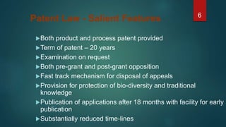 6
Patent Law - Salient Features
Both product and process patent provided
Term of patent – 20 years
Examination on request
Both pre-grant and post-grant opposition
Fast track mechanism for disposal of appeals
Provision for protection of bio-diversity and traditional
knowledge
Publication of applications after 18 months with facility for early
publication
Substantially reduced time-lines
 