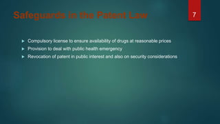 7Safeguards in the Patent Law
 Compulsory license to ensure availability of drugs at reasonable prices
 Provision to deal with public health emergency
 Revocation of patent in public interest and also on security considerations
 