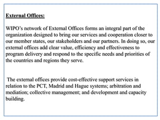External Offices:
WIPO’s network of External Offices forms an integral part of the
organization designed to bring our services and cooperation closer to
our member states, our stakeholders and our partners. In doing so, our
external offices add clear value, efficiency and effectiveness to
program delivery and respond to the specific needs and priorities of
the countries and regions they serve.
The external offices provide cost-effective support services in
relation to the PCT, Madrid and Hague systems; arbitration and
mediation; collective management; and development and capacity
building.
 
