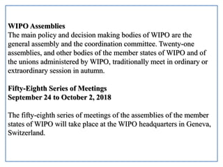 WIPO Assemblies
The main policy and decision making bodies of WIPO are the
general assembly and the coordination committee. Twenty-one
assemblies, and other bodies of the member states of WIPO and of
the unions administered by WIPO, traditionally meet in ordinary or
extraordinary session in autumn.
Fifty-Eighth Series of Meetings
September 24 to October 2, 2018
The fifty-eighth series of meetings of the assemblies of the member
states of WIPO will take place at the WIPO headquarters in Geneva,
Switzerland.
 