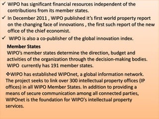  WIPO has significant financial resources independent of the
contributions from its member states.
 In December 2011 , WIPO published it’s first world property report
on the changing face of innovations , the first such report of the new
office of the chief economist.
 WIPO is also a co-publisher of the global innovation index.
Member States
WIPO’s member states determine the direction, budget and
activities of the organization through the decision-making bodies.
WIPO currently has 191 member states.
WIPO has established WIPOnet, a global information network.
The project seeks to link over 300 intellectual property offices (IP
offices) in all WIPO Member States. In addition to providing a
means of secure communication among all connected parties,
WIPOnet is the foundation for WIPO's intellectual property
services.
 