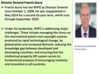 Director General Francis Gurry
 Francis Gurry has led WIPO as Director General
since October 1, 2008. He was reappointed in
May 2014 for a second six-year term, which runs
through September 2020.
 Under his leadership, WIPO is addressing major
challenges. These include managing the stress on
the international patent and copyright systems
produced by rapid technological change, by
globalization and increased demand; reducing the
knowledge gap between developed and
developing countries; and ensuring that the
intellectual property (IP) system serves its
fundamental purpose of encouraging creativity
and innovation in all countries.
Director General(WIPO)-
Francis Gurry
 
