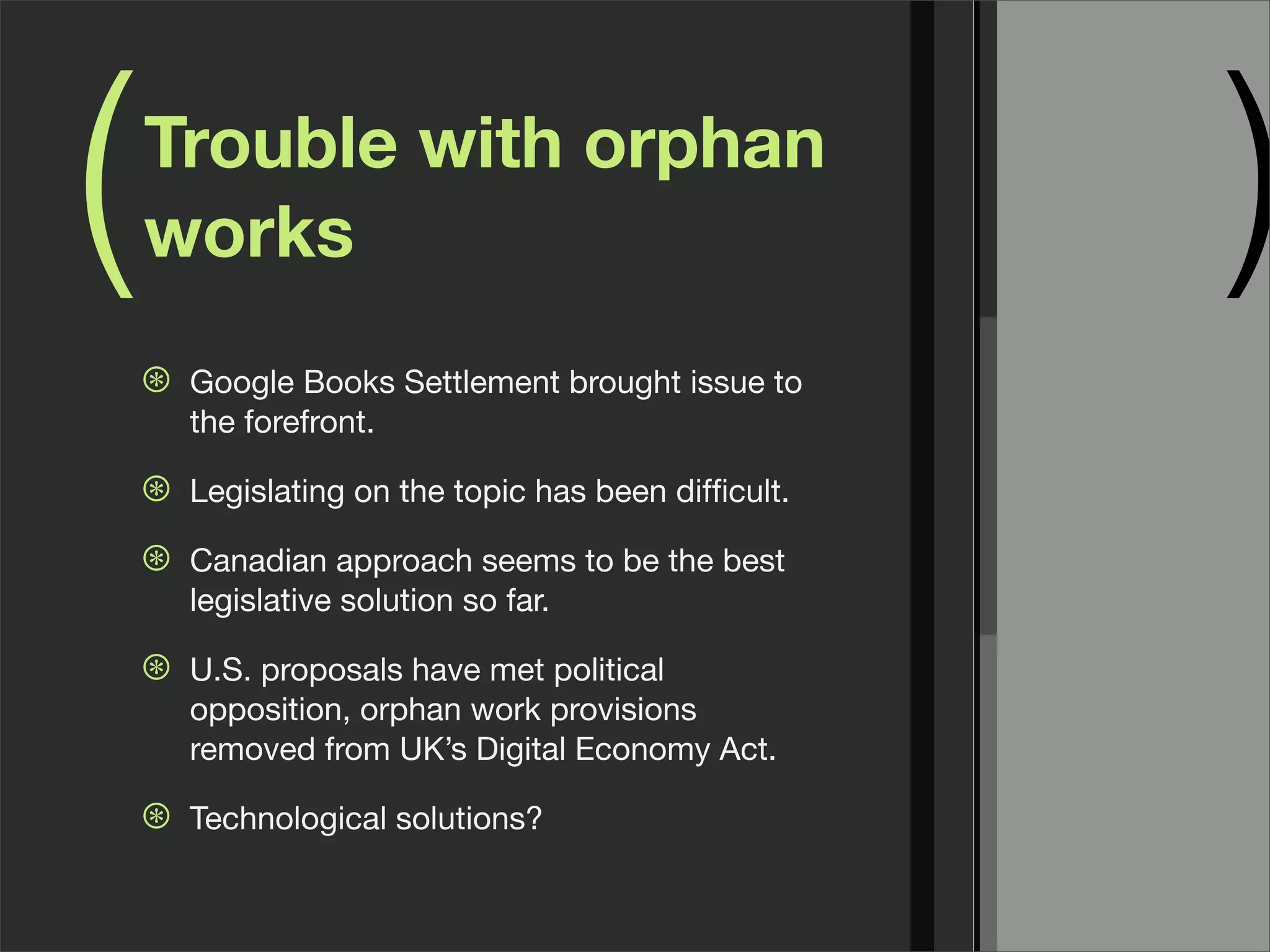 (   Trouble with orphan
    works                                             )
    ⊛   Google Books Settlement brought issue to
        the forefront.

    ⊛   Legislating on the topic has been difﬁcult.

    ⊛   Canadian approach seems to be the best
        legislative solution so far.

    ⊛   U.S. proposals have met political
        opposition, orphan work provisions
        removed from UK’s Digital Economy Act.

    ⊛   Technological solutions?
 