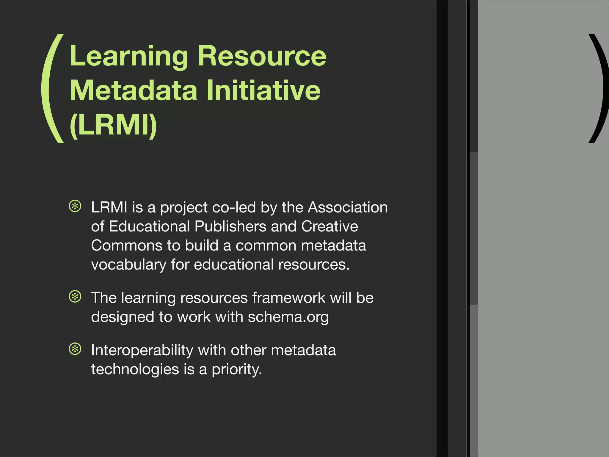 (   Learning Resource
    Metadata Initiative
    (LRMI)                                            )
    ⊛   LRMI is a project co-led by the Association
        of Educational Publishers and Creative
        Commons to build a common metadata
        vocabulary for educational resources.

    ⊛   The learning resources framework will be
        designed to work with schema.org

    ⊛   Interoperability with other metadata
        technologies is a priority.
 
